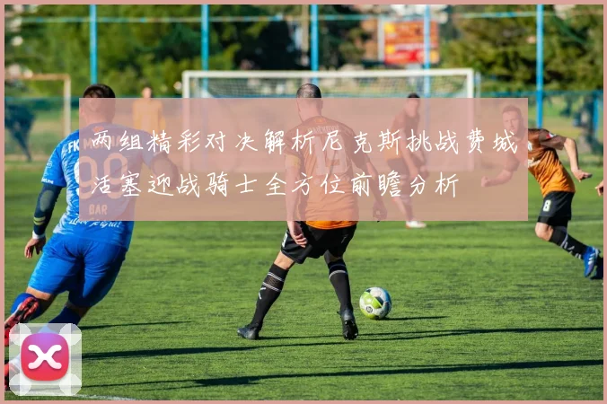 两组精彩对决解析尼克斯挑战费城活塞迎战骑士全方位前瞻分析