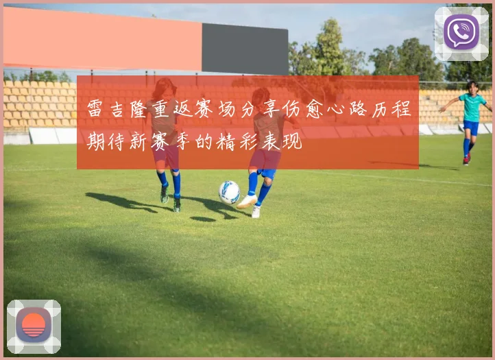 雷吉隆重返赛场分享伤愈心路历程期待新赛季的精彩表现