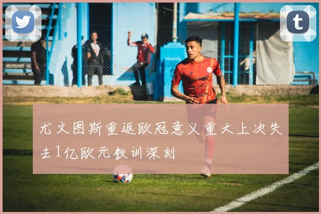 尤文图斯重返欧冠意义重大上次失去1亿欧元教训深刻