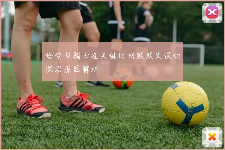 哈登与骑士在关键时刻频频失误的深层原因解析