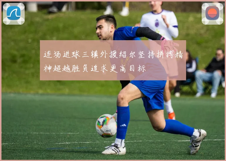 连场进球三镇外援绍尔坚持拼搏精神超越胜负追求更高目标