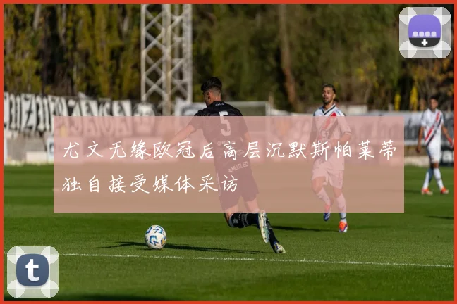 尤文无缘欧冠后高层沉默斯帕莱蒂独自接受媒体采访