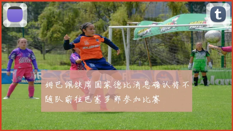 姆巴佩缺席国家德比消息确认将不随队前往巴塞罗那参加比赛