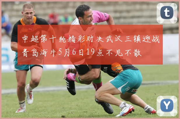 中超第十轮精彩对决武汉三镇迎战青岛海牛5月6日19点不见不散