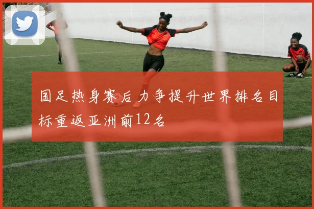国足热身赛后力争提升世界排名目标重返亚洲前12名