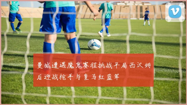 曼城遭遇魔鬼赛程挑战平局西汉姆后迎战枪手与皇马红蓝军