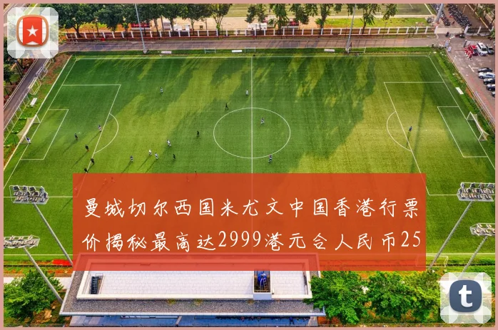 曼城切尔西国米尤文中国香港行票价揭秘最高达2999港元合人民币2598元
