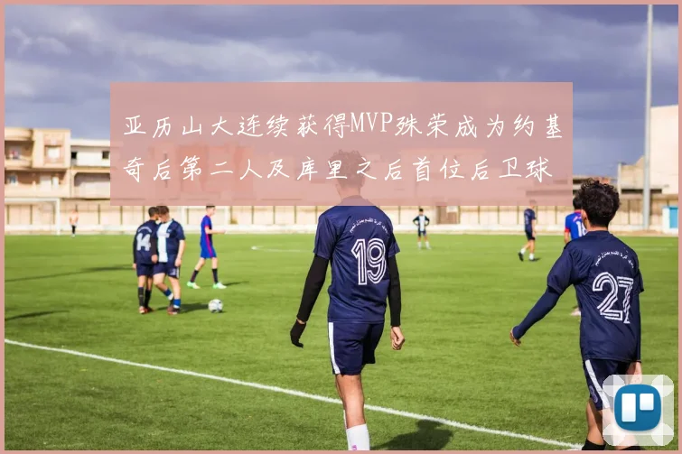 亚历山大连续获得MVP殊荣成为约基奇后第二人及库里之后首位后卫球员