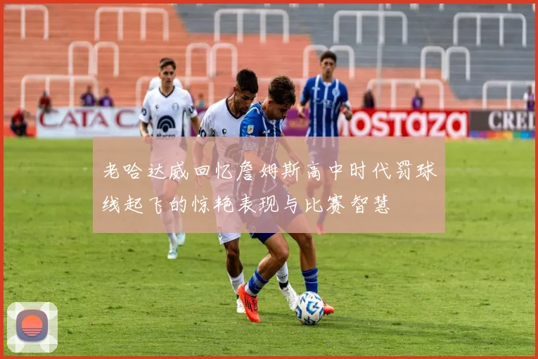 老哈达威回忆詹姆斯高中时代罚球线起飞的惊艳表现与比赛智慧