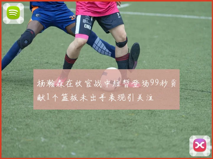 杨瀚森在收官战中短暂登场99秒贡献1个篮板未出手表现引关注