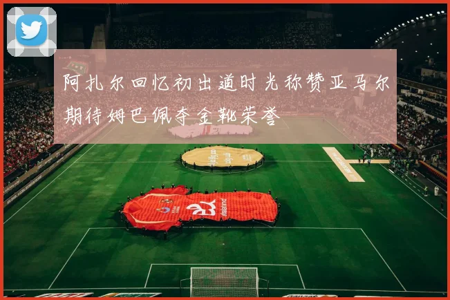 阿扎尔回忆初出道时光称赞亚马尔期待姆巴佩夺金靴荣誉