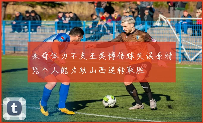 米奇体力不支王奕博传球失误奈特凭个人能力助山西逆转取胜