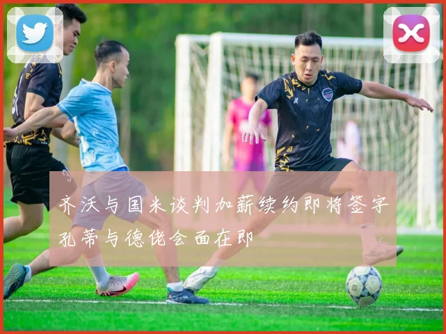 齐沃与国米谈判加薪续约即将签字孔蒂与德佬会面在即